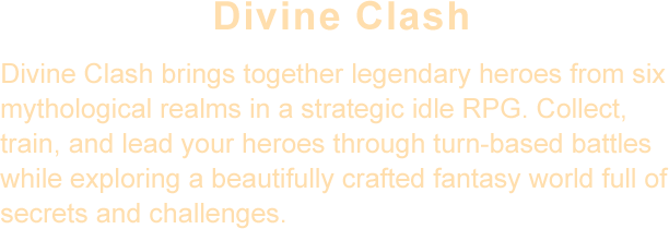 Divine Clash brings together legendary heroes from six mythological realms in a strategic idle RPG. Collect, train, and lead your heroes through turn-based battles while exploring a beautifully crafted fantasy world full of secrets and challenges.
